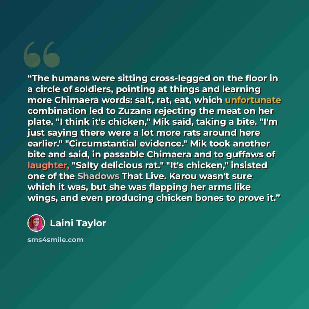 “The humans were sitting cross-legged on the floor in a circle of soldiers, pointing at things and learning more Chimaera words: salt, rat, eat, which unfortunate combination led to Zuzana rejecting the meat on her plate. "I think it's chicken," Mik said, taking a bite. "I'm just saying there were…” quote by Laini Taylor