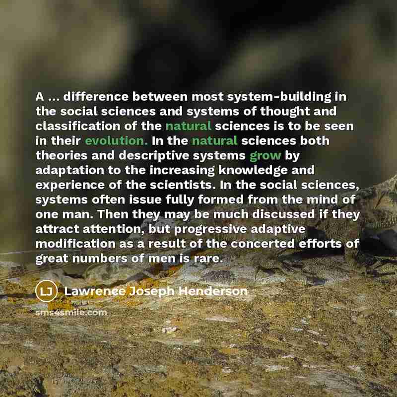 “A … difference between most system-building in the social sciences and systems of thought and classification of the natural sciences is to be seen in their evolution. In the natural sciences both theories and descriptive systems grow by adaptation to the increasing knowledge and experience of the…” quote by Lawrence Joseph Henderson