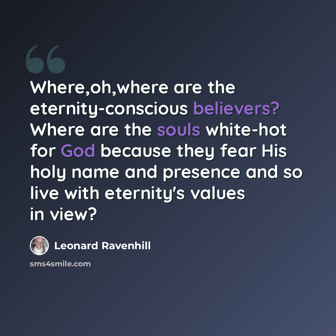 “Where,oh,where are the eternity-conscious believers? Where are the souls white-hot for God because they fear His holy name and presence and so live with eternity's values in view?” quote by Leonard Ravenhill