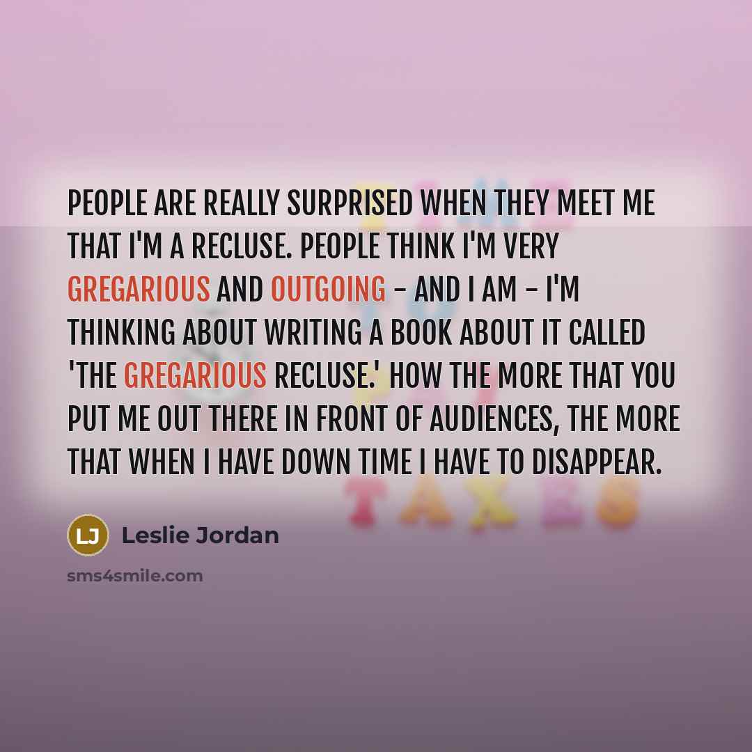 “People are really surprised when they meet me that I'm a recluse. People think I'm very gregarious and outgoing - and I am - I'm thinking about writing a book about it called 'The Gregarious Recluse.' How the more that you put me out there in front of audiences, the more that when I have down time…” quote by Leslie Jordan