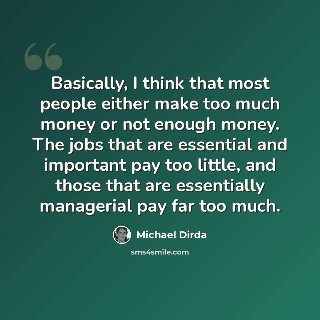 “Basically, I think that most people either make too much money or not enough money. The jobs that are essential and important pay too little, and those that are essentially managerial pay far too much.” quote by Michael Dirda