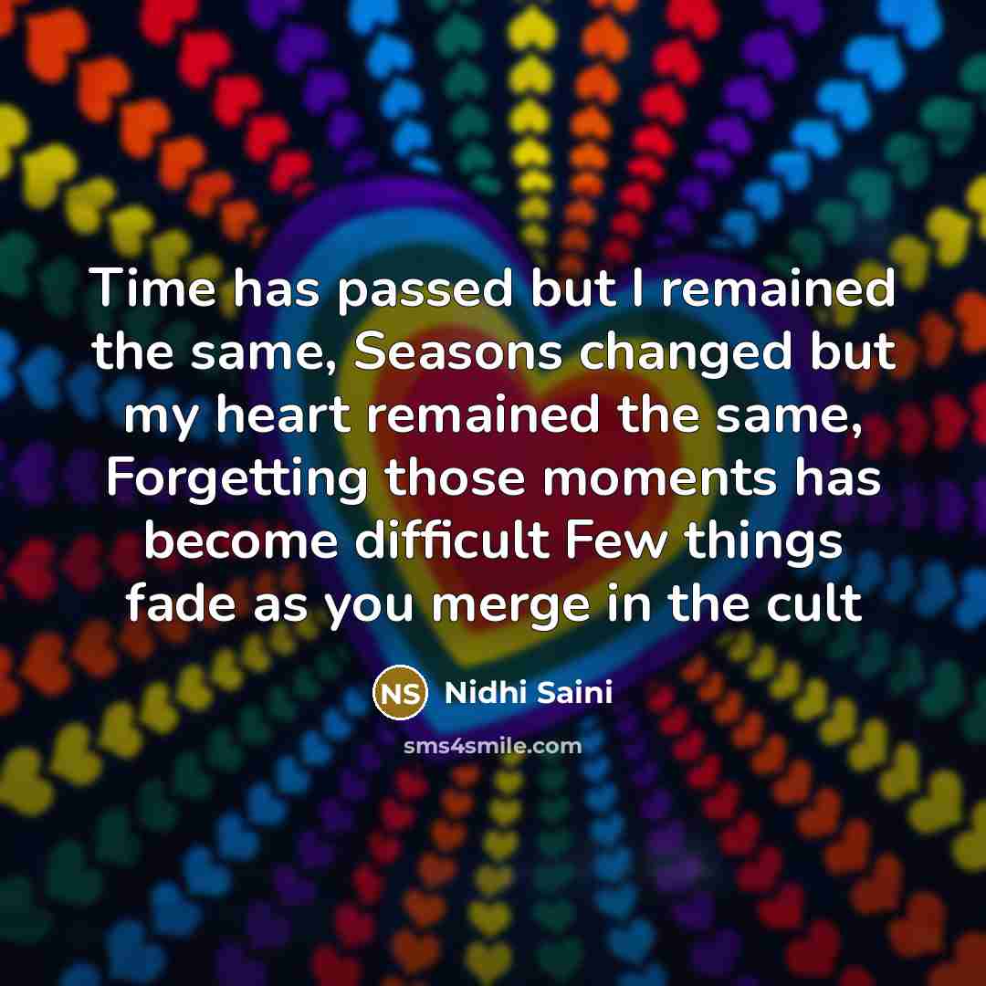 “Time has passed but I remained the same, Seasons changed but my heart remained the same, Forgetting those moments has become difficult Few things fade as you merge in the cult” quote by Nidhi Saini