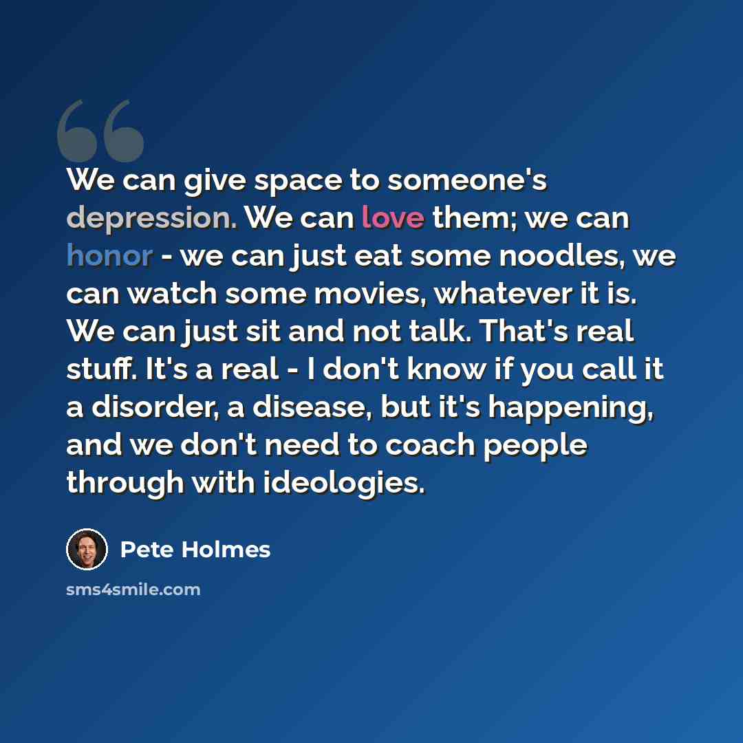 “We can give space to someone's depression. We can love them; we can honor - we can just eat some noodles, we can watch some movies, whatever it is. We can just sit and not talk. That's real stuff. It's a real - I don't know if you call it a disorder, a disease, but it's happening, and we don't…” quote by Pete Holmes