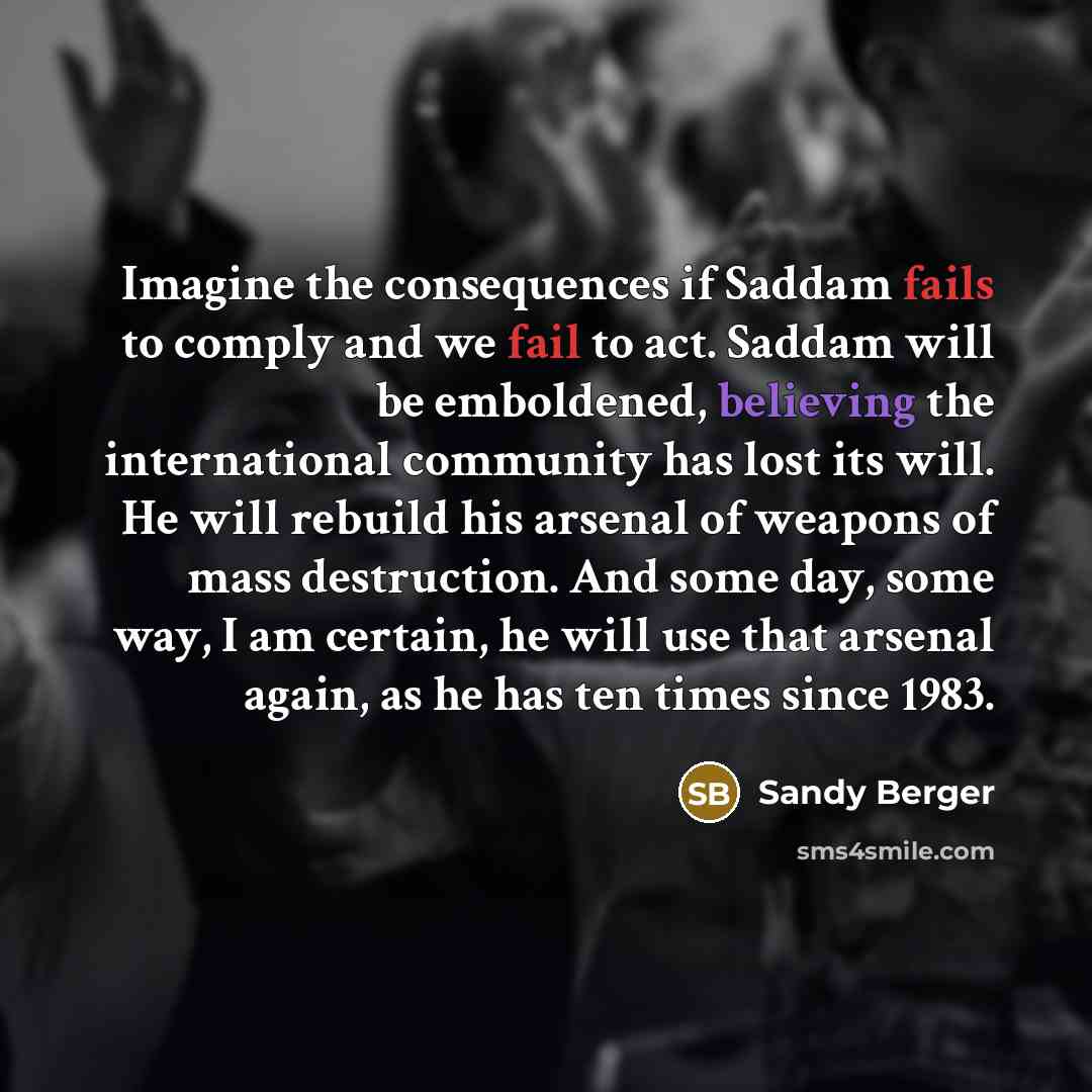 “Imagine the consequences if Saddam fails to comply and we fail to act. Saddam will be emboldened, believing the international community has lost its will. He will rebuild his arsenal of weapons of mass destruction. And some day, some way, I am certain, he will use that arsenal again, as he has ten…” quote by Sandy Berger