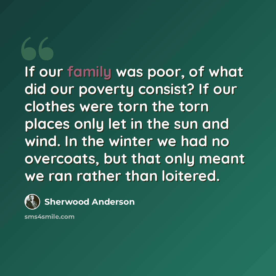 “If our family was poor, of what did our poverty consist? If our clothes were torn the torn places only let in the sun and wind. In the winter we had no overcoats, but that only meant we ran rather than loitered.” quote by Sherwood Anderson