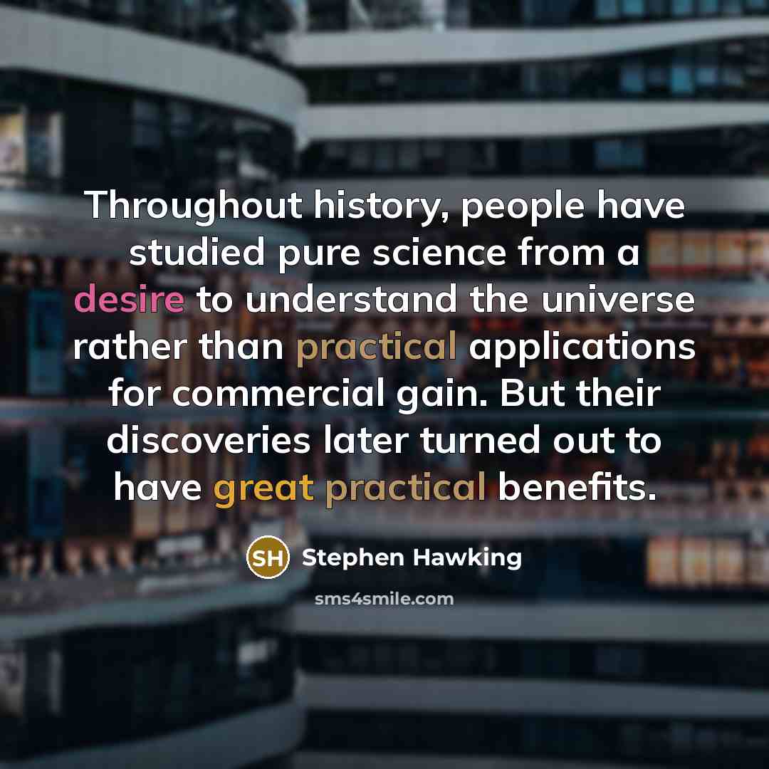 “Throughout history, people have studied pure science from a desire to understand the universe rather than practical applications for commercial gain. But their discoveries later turned out to have great practical benefits.” quote by Stephen Hawking