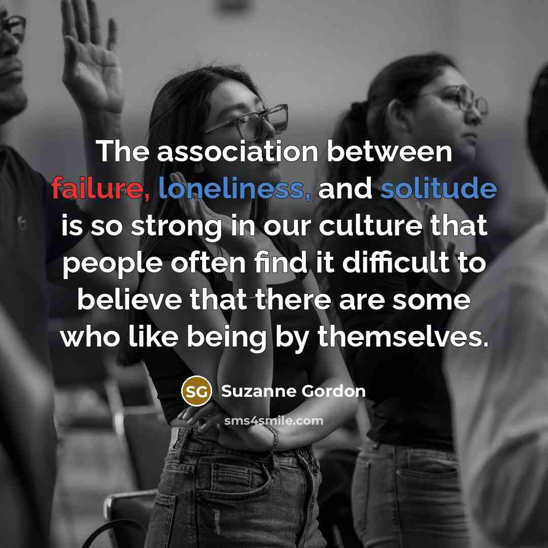 “The association between failure, loneliness, and solitude is so strong in our culture that people often find it difficult to believe that there are some who like being by themselves.” quote by Suzanne Gordon