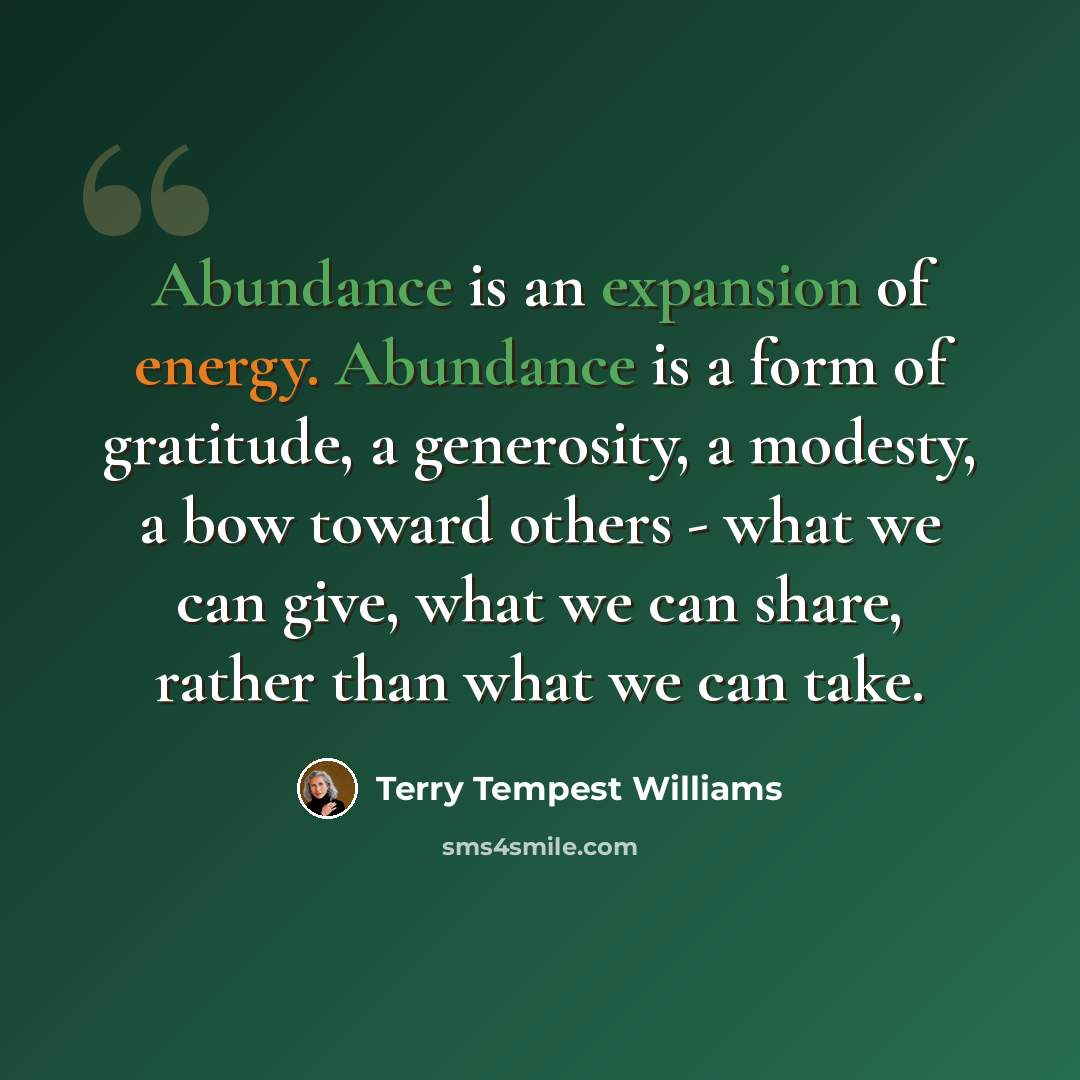 “Abundance is an expansion of energy. Abundance is a form of gratitude, a generosity, a modesty, a bow toward others - what we can give, what we can share, rather than what we can take.” quote by Terry Tempest Williams
