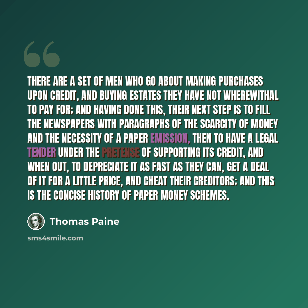 “There are a set of men who go about making purchases upon credit, and buying estates they have not wherewithal to pay for; and having done this, their next step is to fill the newspapers with paragraphs of the scarcity of money and the necessity of a paper emission, then to have a legal tender…” quote by Thomas Paine