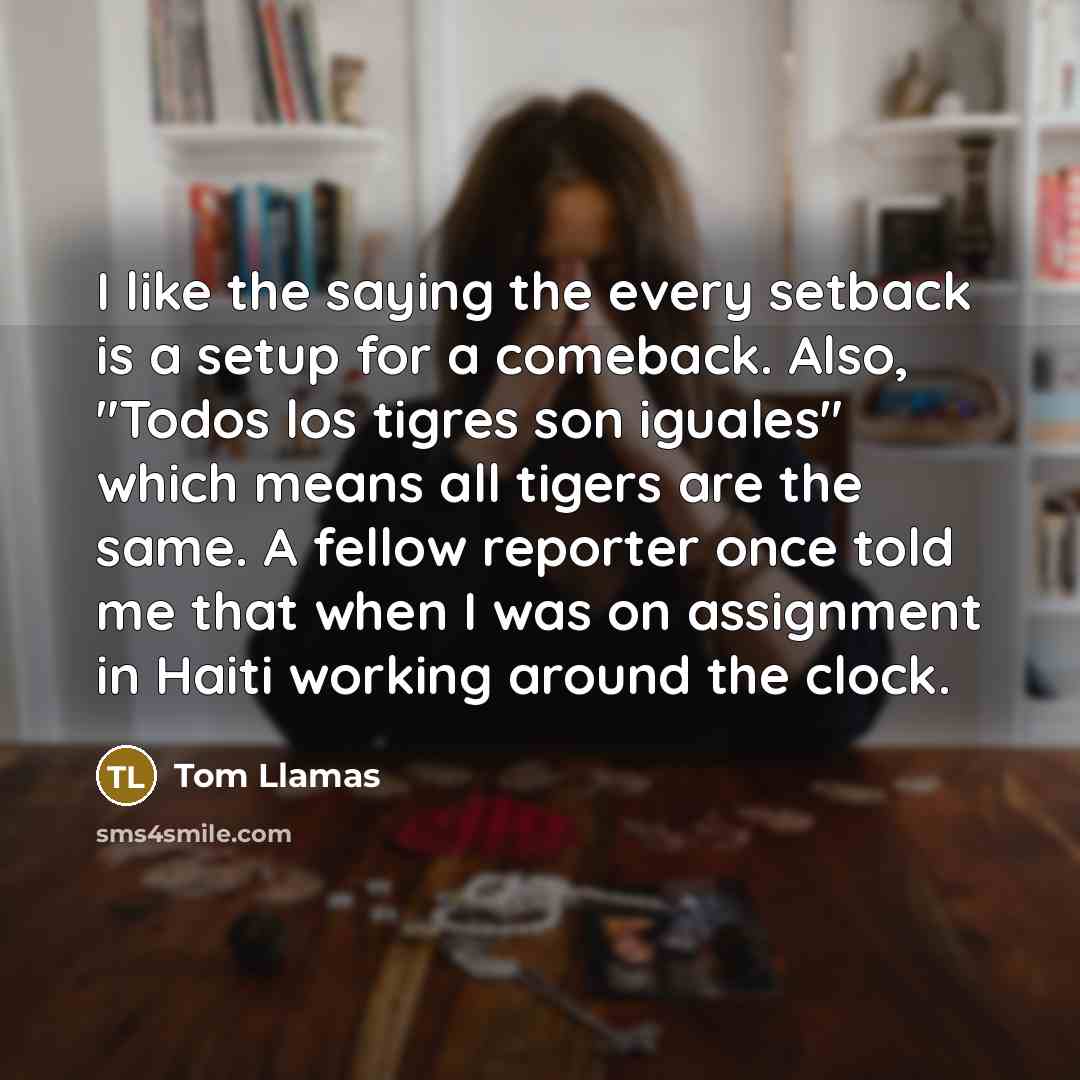 “I like the saying the every setback is a setup for a comeback. Also, "Todos los tigres son iguales" which means all tigers are the same. A fellow reporter once told me that when I was on assignment in Haiti working around the clock.” quote by Tom Llamas