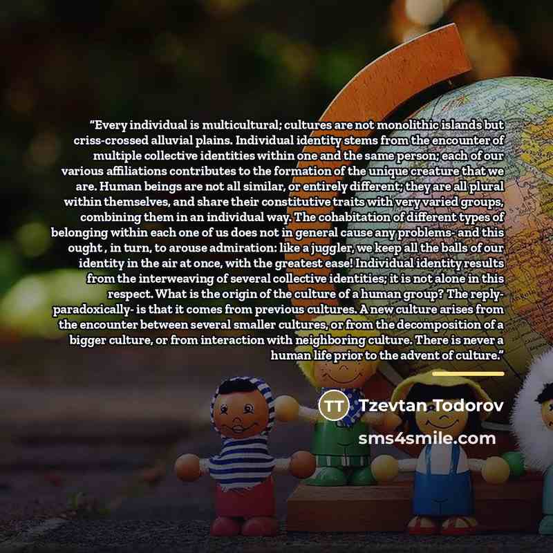 “Every individual is multicultural; cultures are not monolithic islands but criss-crossed alluvial plains. Individual identity stems from the encounter of multiple collective identities within one and the same person; each of our various affiliations contributes to the formation of the unique…” quote by Tzevtan Todorov