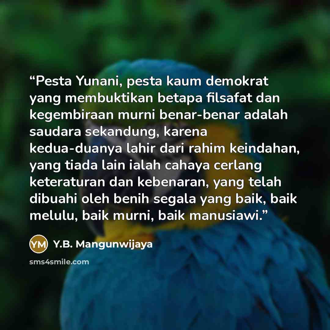 “Pesta Yunani, pesta kaum demokrat yang membuktikan betapa filsafat dan kegembiraan murni benar-benar adalah saudara sekandung, karena kedua-duanya lahir dari rahim keindahan, yang tiada lain ialah cahaya cerlang keteraturan dan kebenaran, yang telah dibuahi oleh benih segala yang baik, baik…” quote by Y.B. Mangunwijaya