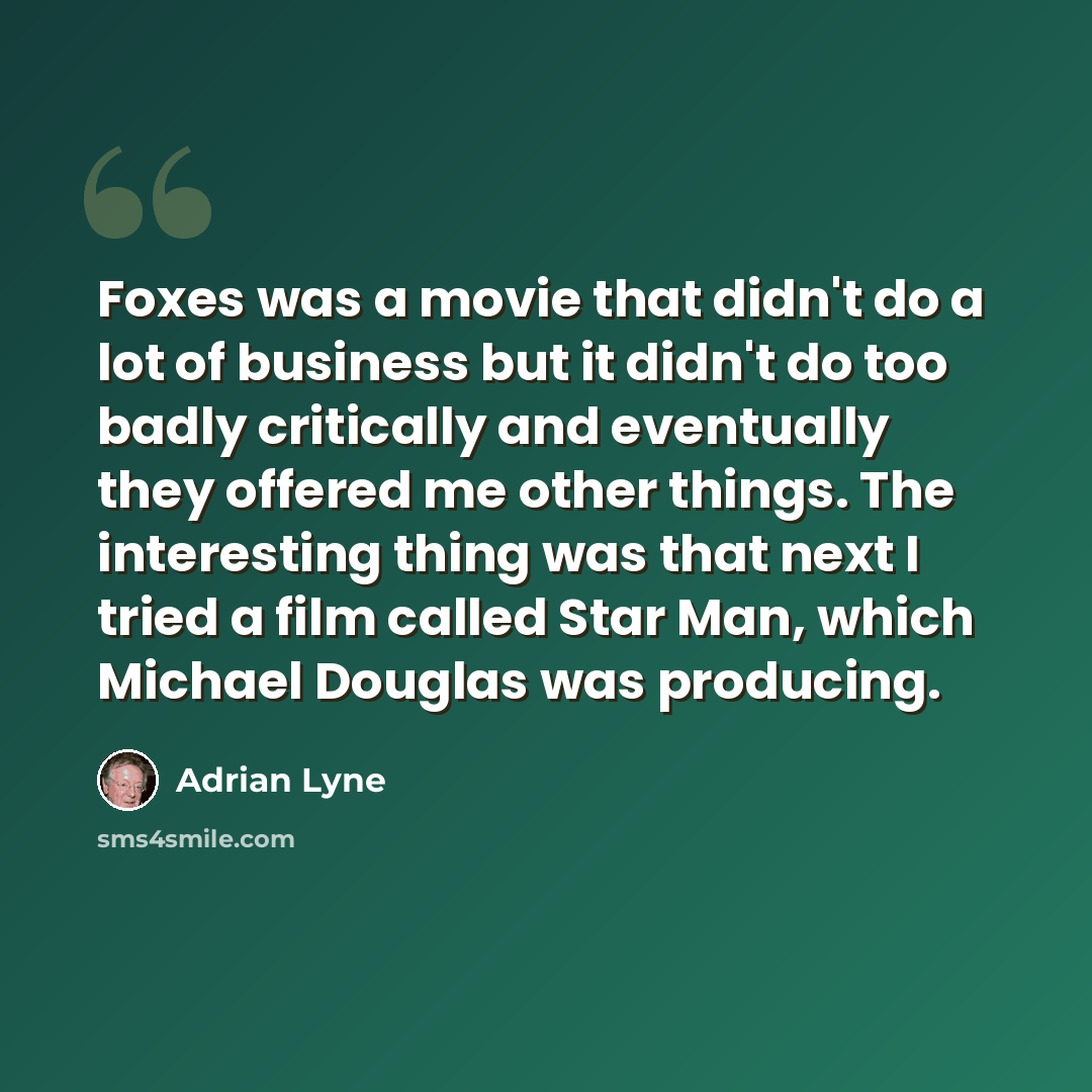 “Foxes was a movie that didn't do a lot of business but it didn't do too badly critically and eventually they offered me other things. The interesting thing was that next I tried a film called Star Man, which Michael Douglas was producing.” quote by Adrian Lyne