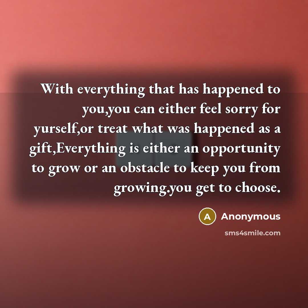 “With everything that has happened to you,you can either feel sorry for yurself,or treat what was happened as a gift,Everything is either an opportunity to grow or an obstacle to keep you from growing.you get to choose.” quote by Anonymous