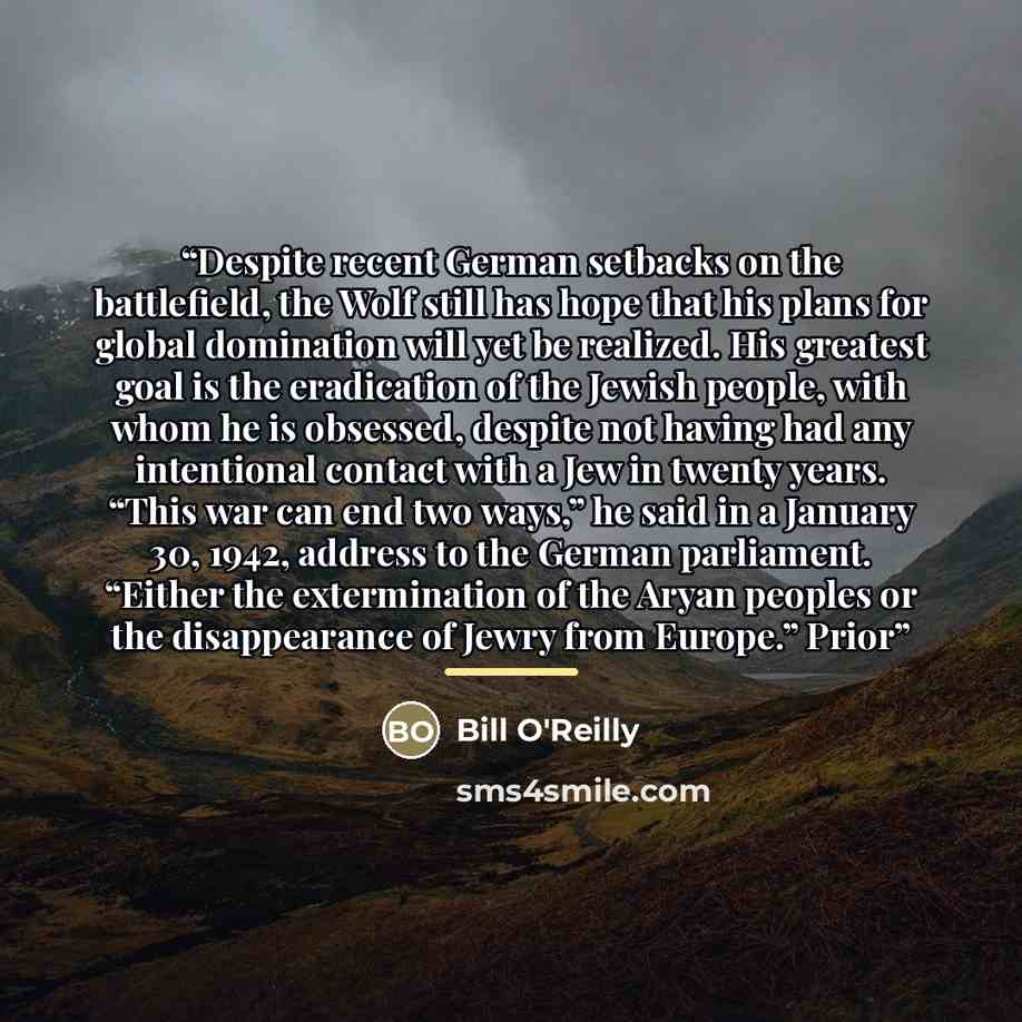 “Despite recent German setbacks on the battlefield, the Wolf still has hope that his plans for global domination will yet be realized. His greatest goal is the eradication of the Jewish people, with whom he is obsessed, despite not having had any intentional contact with a Jew in twenty years…” quote by Bill O'Reilly