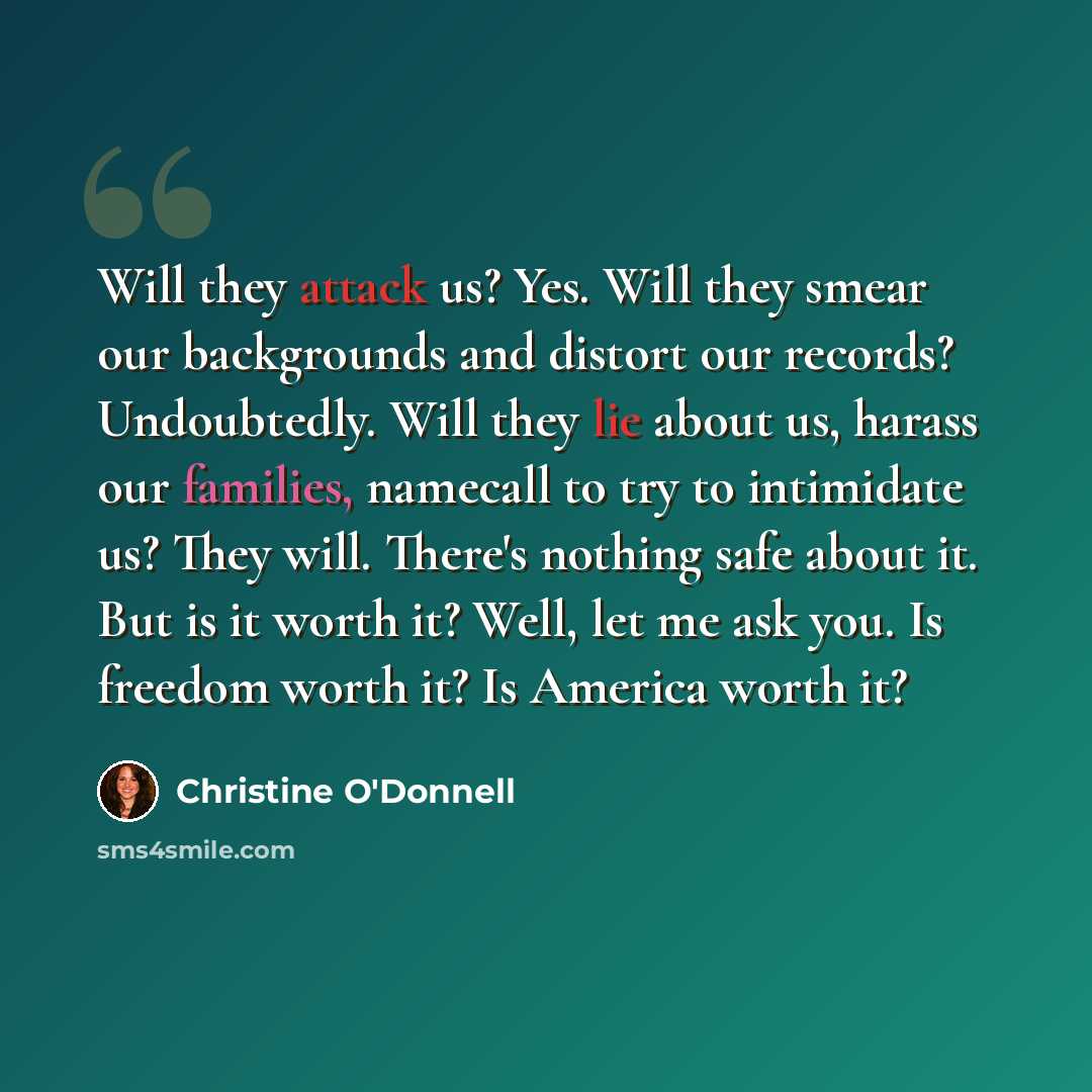 “Will they attack us? Yes. Will they smear our backgrounds and distort our records? Undoubtedly. Will they lie about us, harass our families, namecall to try to intimidate us? They will. There's nothing safe about it. But is it worth it? Well, let me ask you. Is freedom worth it? Is America worth it?” quote by Christine O'Donnell