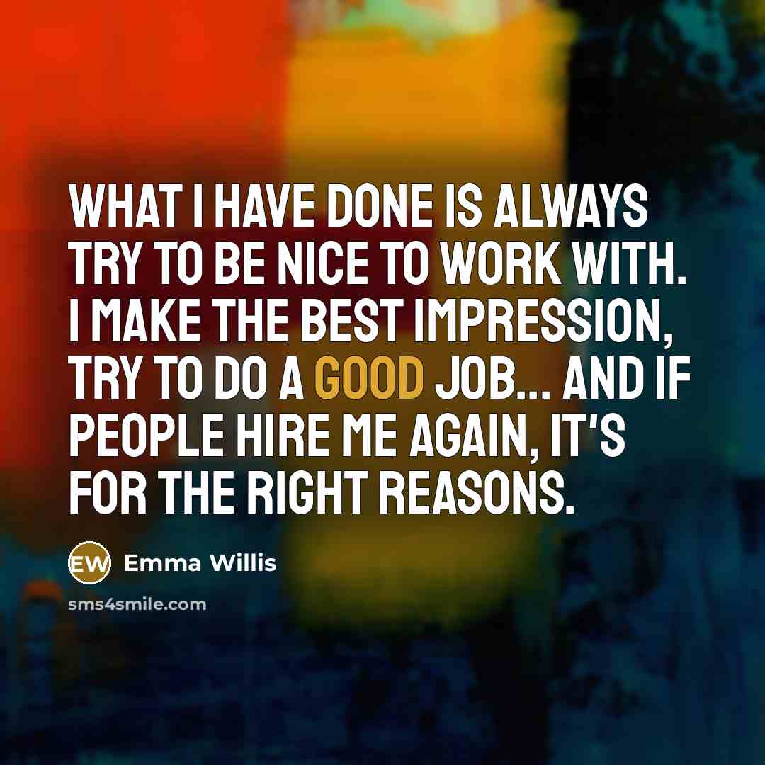 “What I have done is always try to be nice to work with. I make the best impression, try to do a good job... and if people hire me again, it's for the right reasons.” quote by Emma Willis