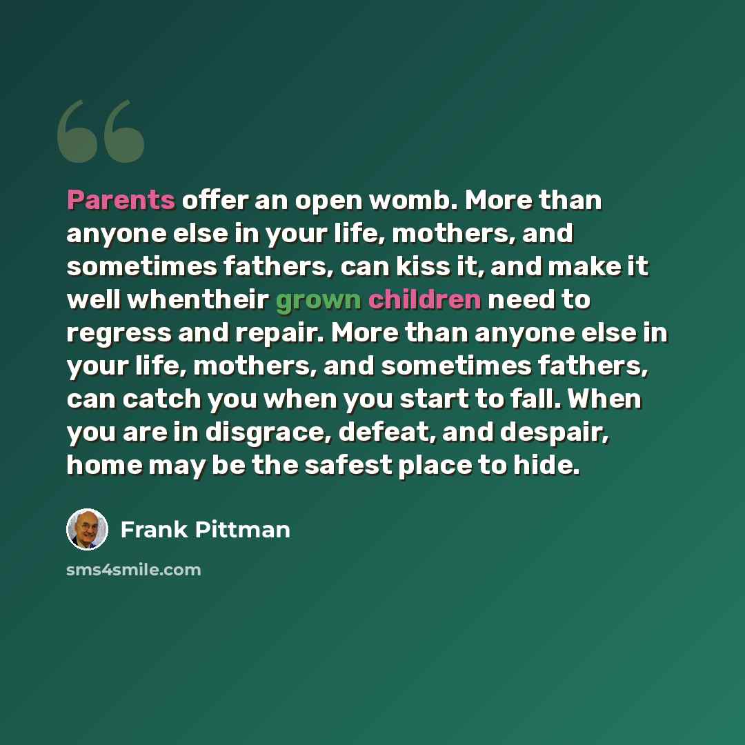 “Parents offer an open womb. More than anyone else in your life, mothers, and sometimes fathers, can kiss it, and make it well whentheir grown children need to regress and repair. More than anyone else in your life, mothers, and sometimes fathers, can catch you when you start to fall. When you are…” quote by Frank Pittman