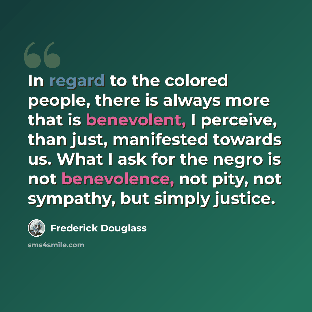 “In regard to the colored people, there is always more that is benevolent, I perceive, than just, manifested towards us. What I ask for the negro is not benevolence, not pity, not sympathy, but simply justice.” quote by Frederick Douglass