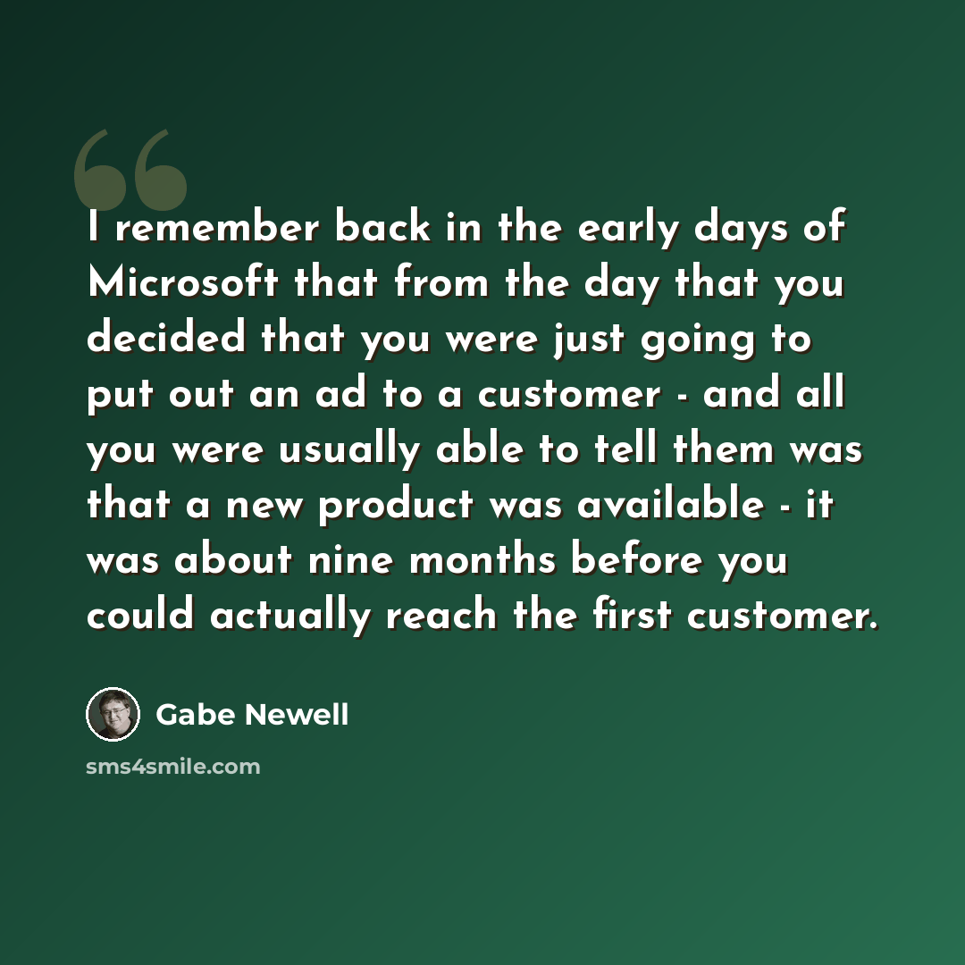 “I remember back in the early days of Microsoft that from the day that you decided that you were just going to put out an ad to a customer - and all you were usually able to tell them was that a new product was available - it was about nine months before you could actually reach the first customer.” quote by Gabe Newell