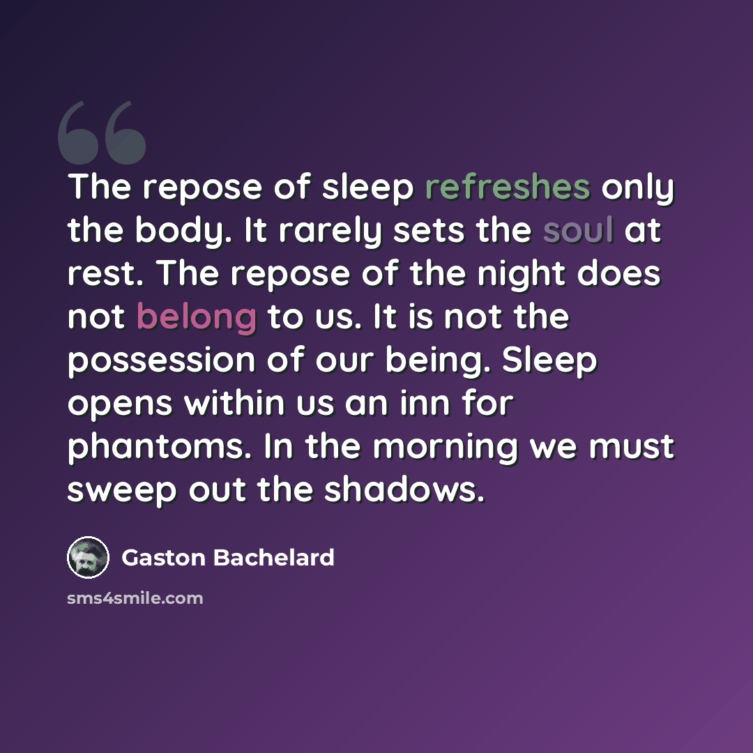 “The repose of sleep refreshes only the body. It rarely sets the soul at rest. The repose of the night does not belong to us. It is not the possession of our being. Sleep opens within us an inn for phantoms. In the morning we must sweep out the shadows.” quote by Gaston Bachelard