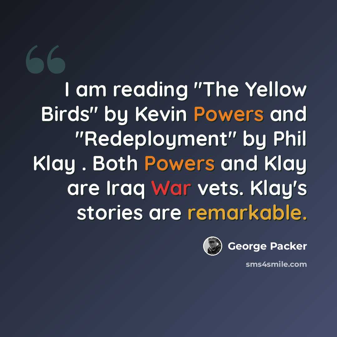 “I am reading "The Yellow Birds" by Kevin Powers and "Redeployment" by Phil Klay . Both Powers and Klay are Iraq War vets. Klay's stories are remarkable.” quote by George Packer