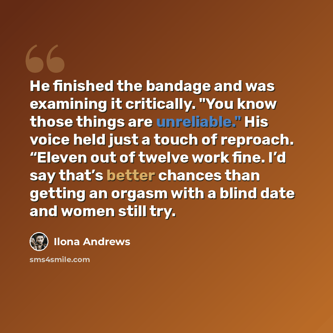“He finished the bandage and was examining it critically. "You know those things are unreliable." His voice held just a touch of reproach. “Eleven out of twelve work fine. I’d say that’s better chances than getting an orgasm with a blind date and women still try.” quote by Ilona Andrews