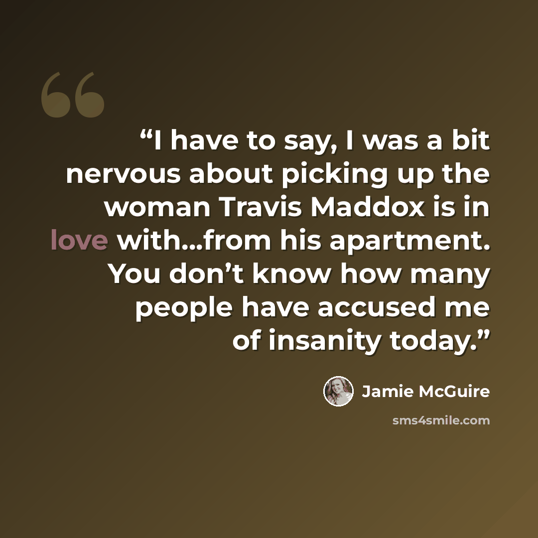 “I have to say, I was a bit nervous about picking up the woman Travis Maddox is in love with…from his apartment. You don’t know how many people have accused me of insanity today.” quote by Jamie McGuire