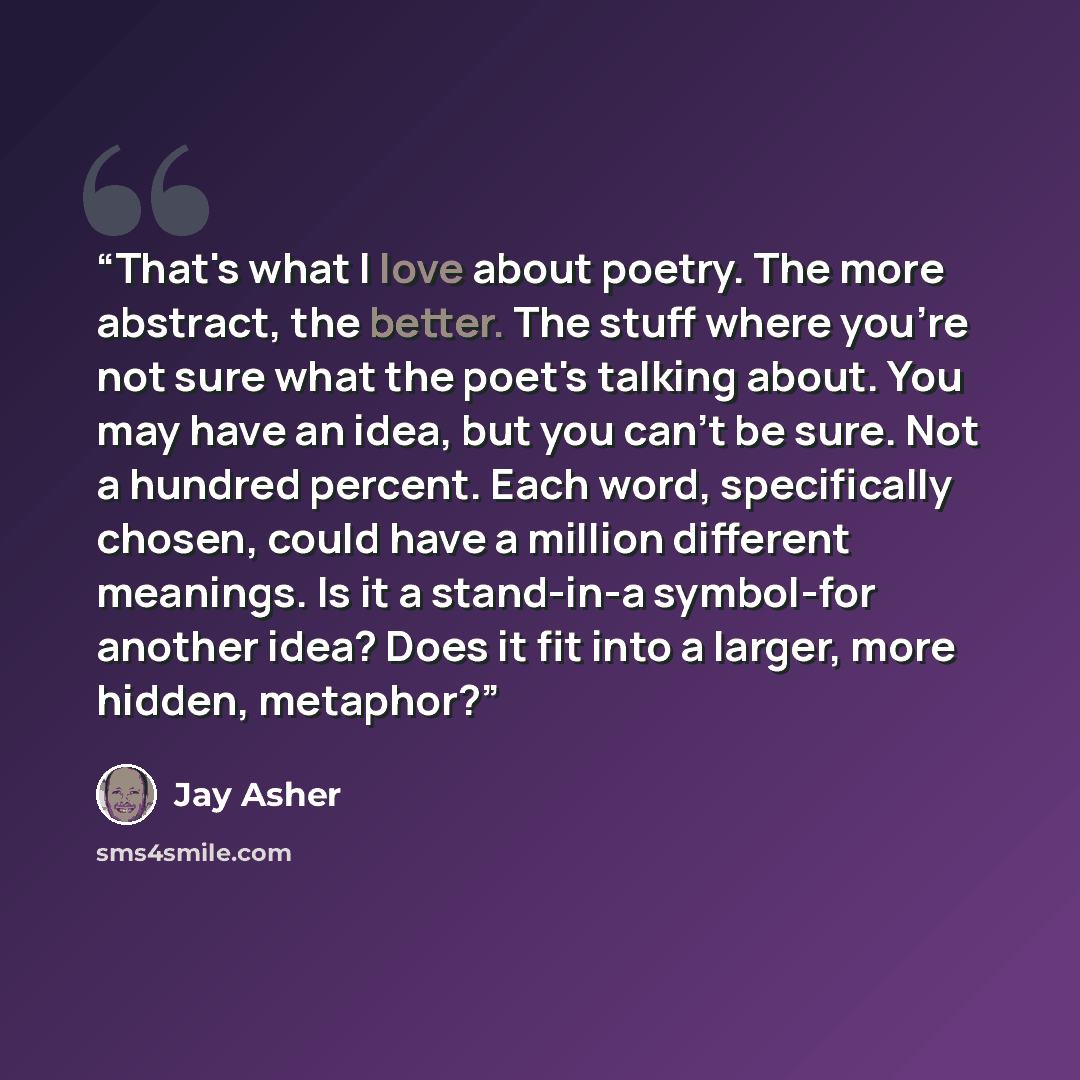“That's what I love about poetry. The more abstract, the better. The stuff where you're not sure what the poet's talking about. You may have an idea, but you can't be sure. Not a hundred percent. Each word, specifically chosen, could have a million different meanings. Is it a stand-in-a symbol-for…” quote by Jay Asher