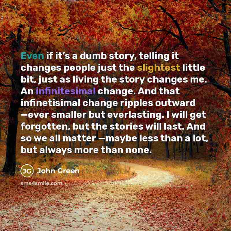 “Even if it’s a dumb story, telling it changes people just the slightest little bit, just as living the story changes me. An infinitesimal change. And that infinetisimal change ripples outward —ever smaller but everlasting. I will get forgotten, but the stories will last. And so we all matter…” quote by John Green
