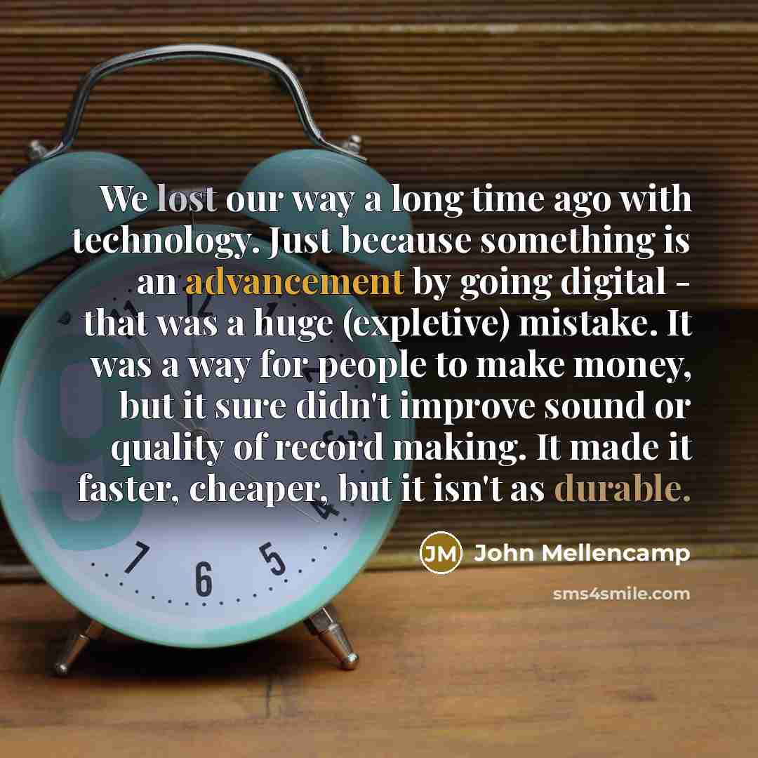 “We lost our way a long time ago with technology. Just because something is an advancement by going digital - that was a huge (expletive) mistake. It was a way for people to make money, but it sure didn't improve sound or quality of record making. It made it faster, cheaper, but it isn't as durable.” quote by John Mellencamp