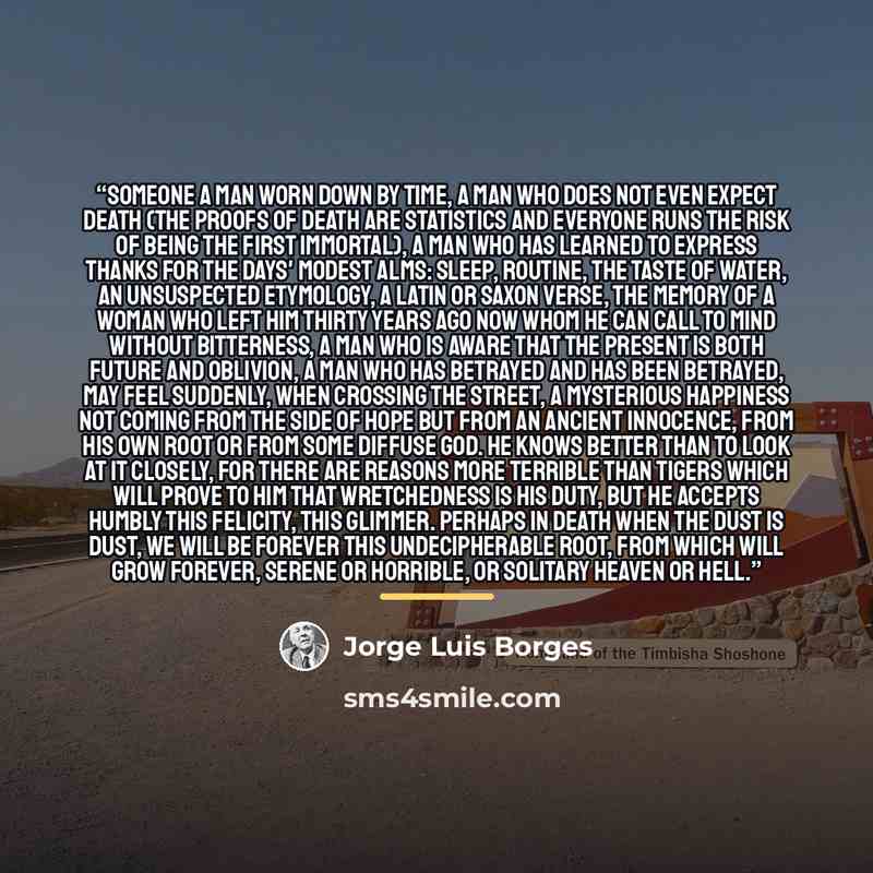 “Someone A man worn down by time, a man who does not even expect death (the proofs of death are statistics and everyone runs the risk of being the first immortal), a man who has learned to express thanks for the days' modest alms: sleep, routine, the taste of water, an unsuspected etymology, a…” quote by Jorge Luis Borges
