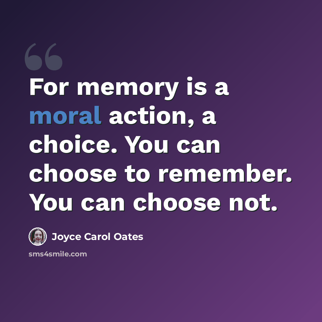 “For memory is a moral action, a choice. You can choose to remember. You can choose not.” quote by Joyce Carol Oates