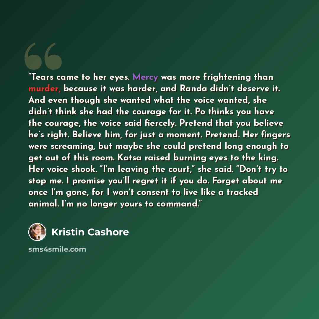 “Tears came to her eyes. Mercy was more frightening than murder, because it was harder, and Randa didn’t deserve it. And even though she wanted what the voice wanted, she didn’t think she had the courage for it. Po thinks you have the courage, the voice said fiercely. Pretend that you believe he’s…” quote by Kristin Cashore