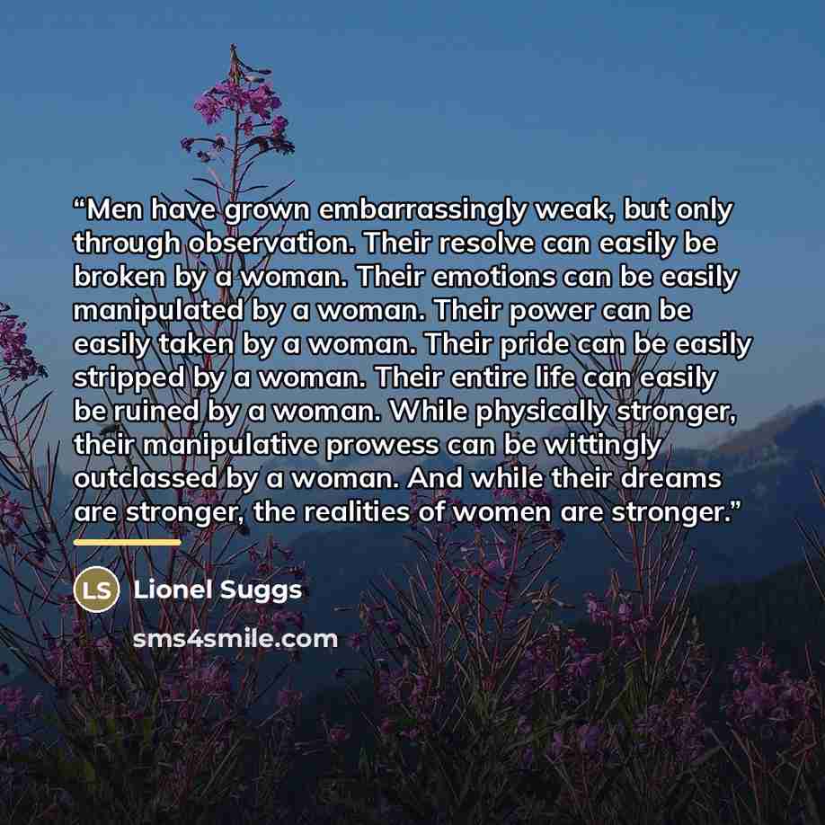 “Men have grown embarrassingly weak, but only through observation. Their resolve can easily be broken by a woman. Their emotions can be easily manipulated by a woman. Their power can be easily taken by a woman. Their pride can be easily stripped by a woman. Their entire life can easily be ruined by…” quote by Lionel Suggs