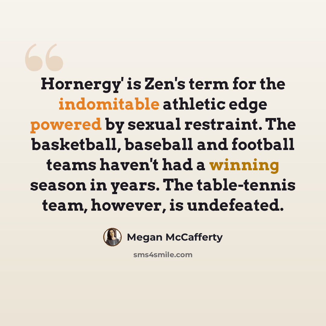 “Hornergy' is Zen's term for the indomitable athletic edge powered by sexual restraint. The basketball, baseball and football teams haven't had a winning season in years. The table-tennis team, however, is undefeated.” quote by Megan McCafferty