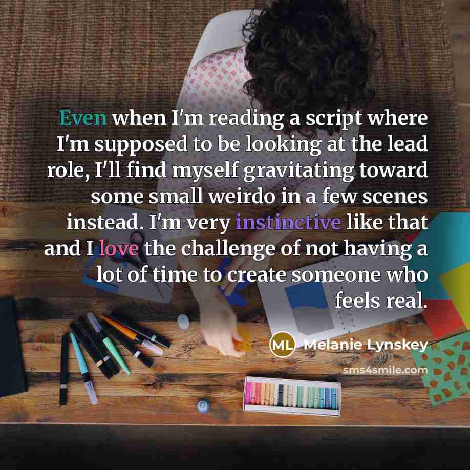 “Even when I'm reading a script where I'm supposed to be looking at the lead role, I'll find myself gravitating toward some small weirdo in a few scenes instead. I'm very instinctive like that and I love the challenge of not having a lot of time to create someone who feels real.” quote by Melanie Lynskey
