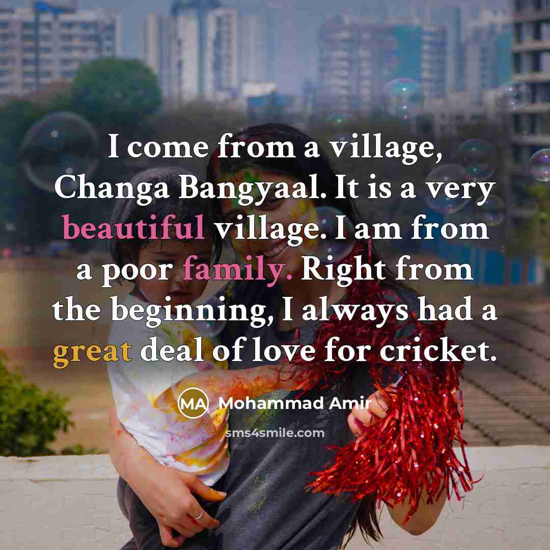 “I come from a village, Changa Bangyaal. It is a very beautiful village. I am from a poor family. Right from the beginning, I always had a great deal of love for cricket.” quote by Mohammad Amir
