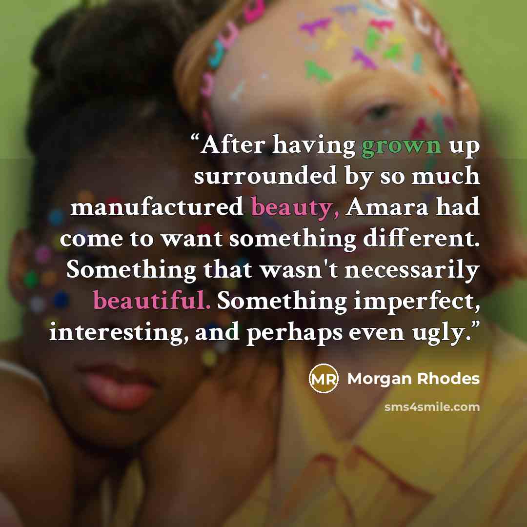 “After having grown up surrounded by so much manufactured beauty, Amara had come to want something different. Something that wasn't necessarily beautiful. Something imperfect, interesting, and perhaps even ugly.” quote by Morgan Rhodes