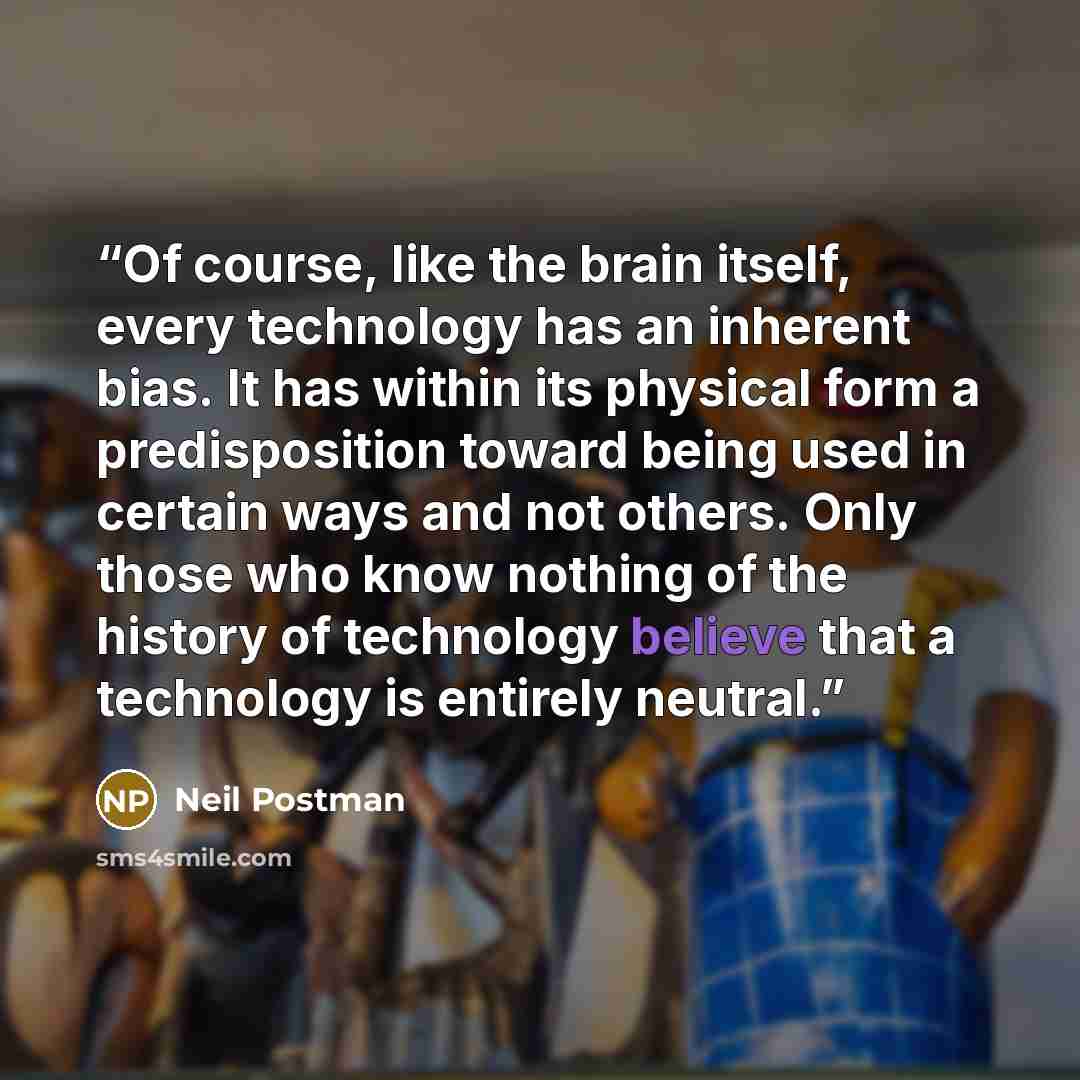 “Of course, like the brain itself, every technology has an inherent bias. It has within its physical form a predisposition toward being used in certain ways and not others. Only those who know nothing of the history of technology believe that a technology is entirely neutral.” quote by Neil Postman