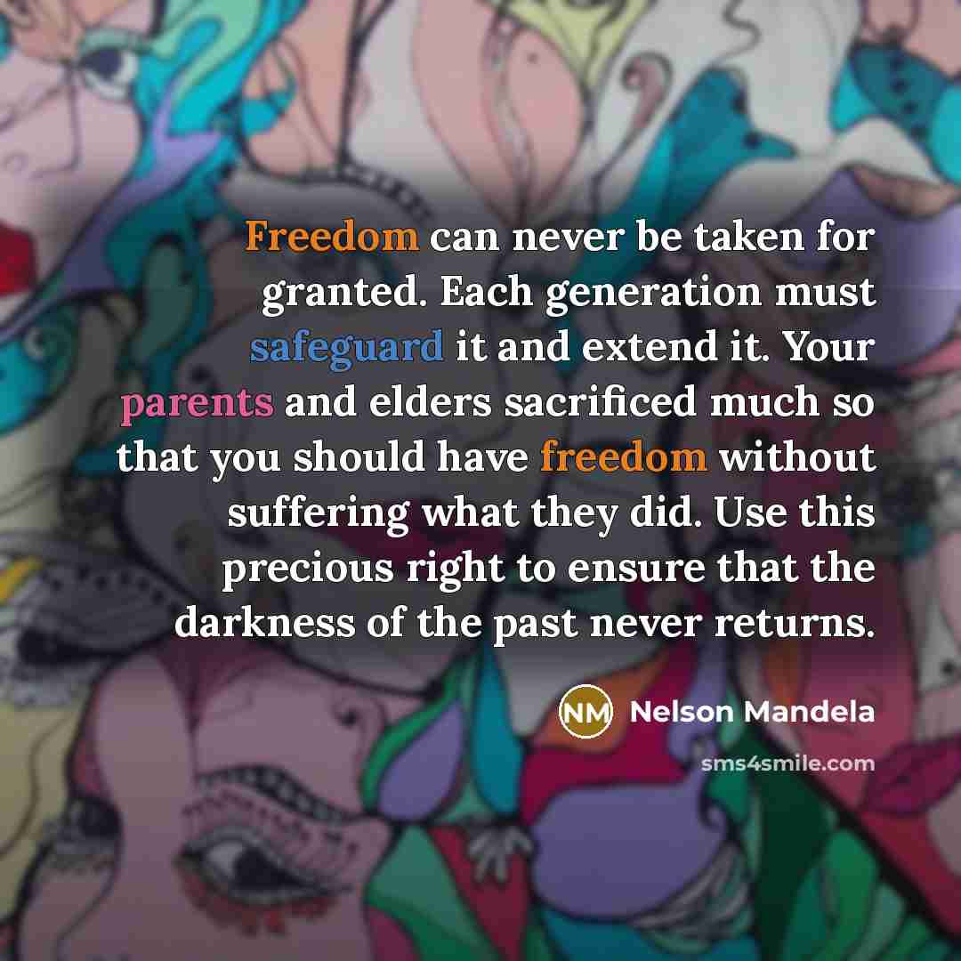 “Freedom can never be taken for granted. Each generation must safeguard it and extend it. Your parents and elders sacrificed much so that you should have freedom without suffering what they did. Use this precious right to ensure that the darkness of the past never returns.” quote by Nelson Mandela