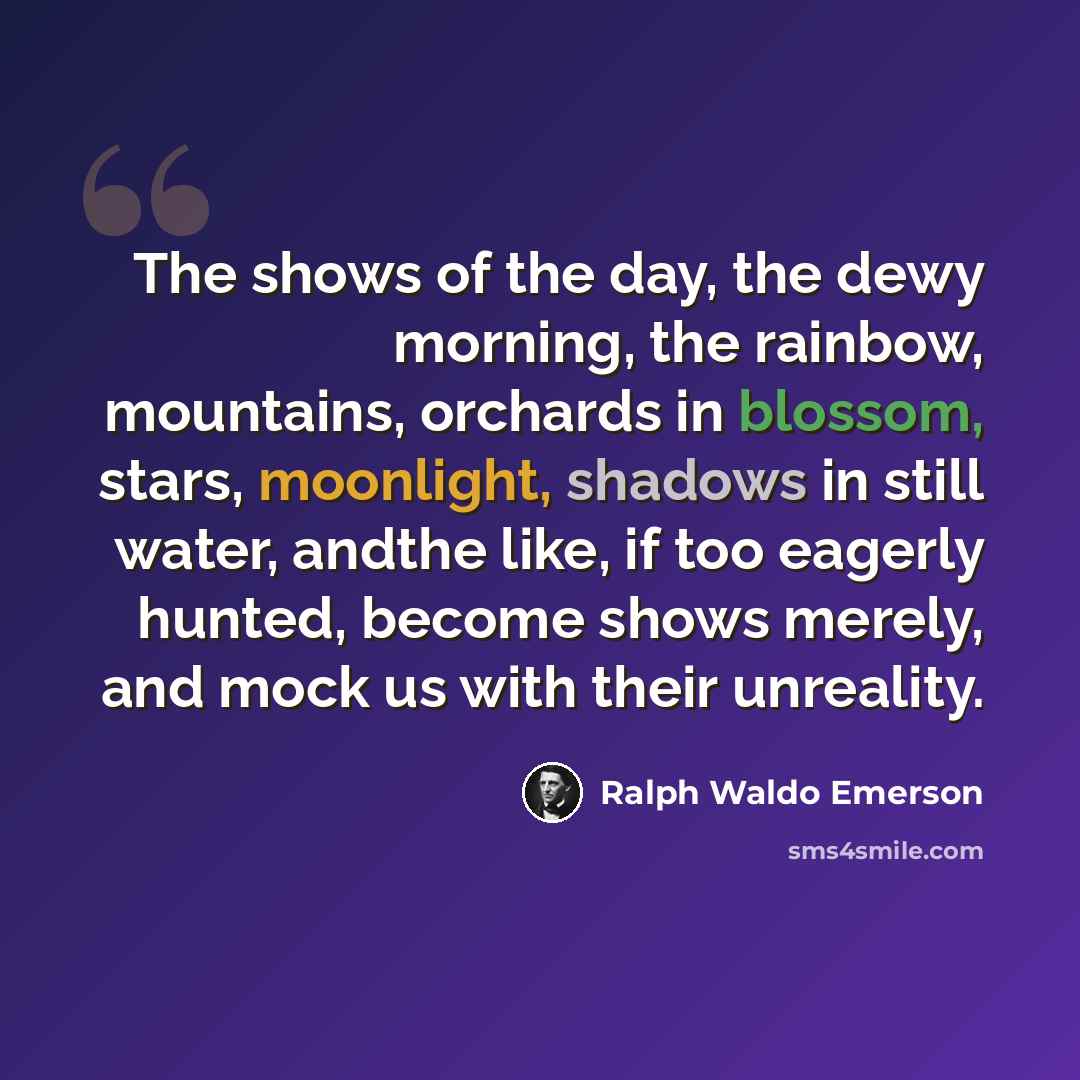 “The shows of the day, the dewy morning, the rainbow, mountains, orchards in blossom, stars, moonlight, shadows in still water, andthe like, if too eagerly hunted, become shows merely, and mock us with their unreality.” quote by Ralph Waldo Emerson