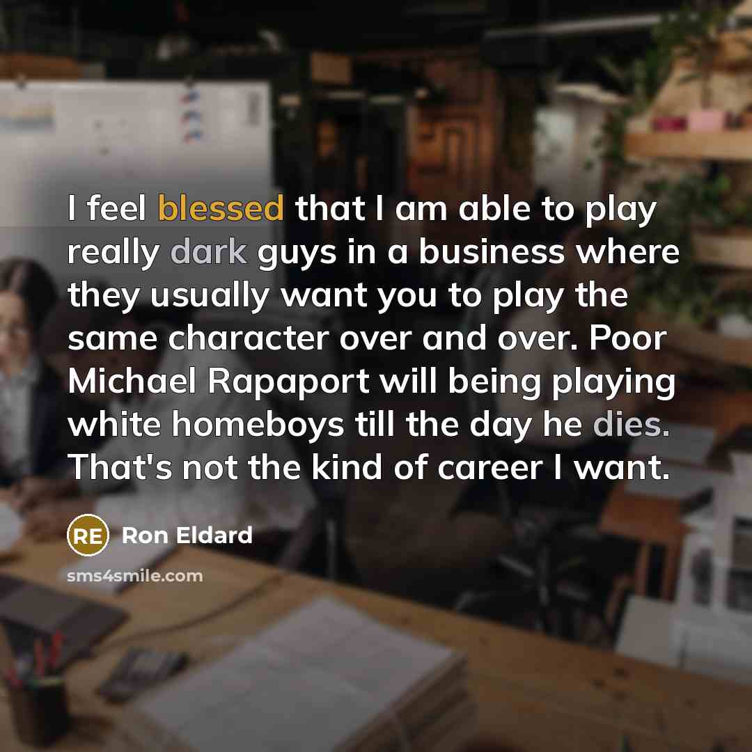 “I feel blessed that I am able to play really dark guys in a business where they usually want you to play the same character over and over. Poor Michael Rapaport will being playing white homeboys till the day he dies. That's not the kind of career I want.” quote by Ron Eldard