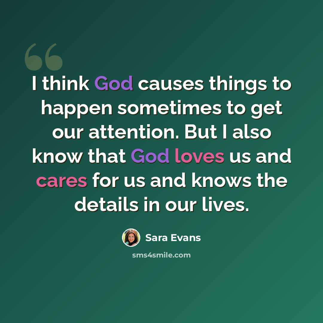 “I think God causes things to happen sometimes to get our attention. But I also know that God loves us and cares for us and knows the details in our lives.” quote by Sara Evans