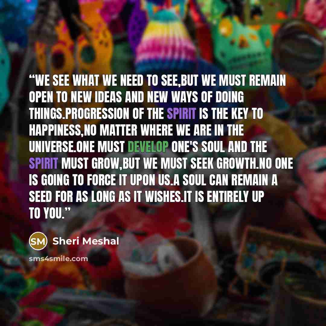 “We see what we need to see,but we must remain open to new ideas and new ways of doing things.Progression of the spirit is the key to happiness,no matter where we are in the universe.One must develop one's soul and the spirit must grow,but we must seek growth.No one is going to force it upon us.A…” quote by Sheri Meshal
