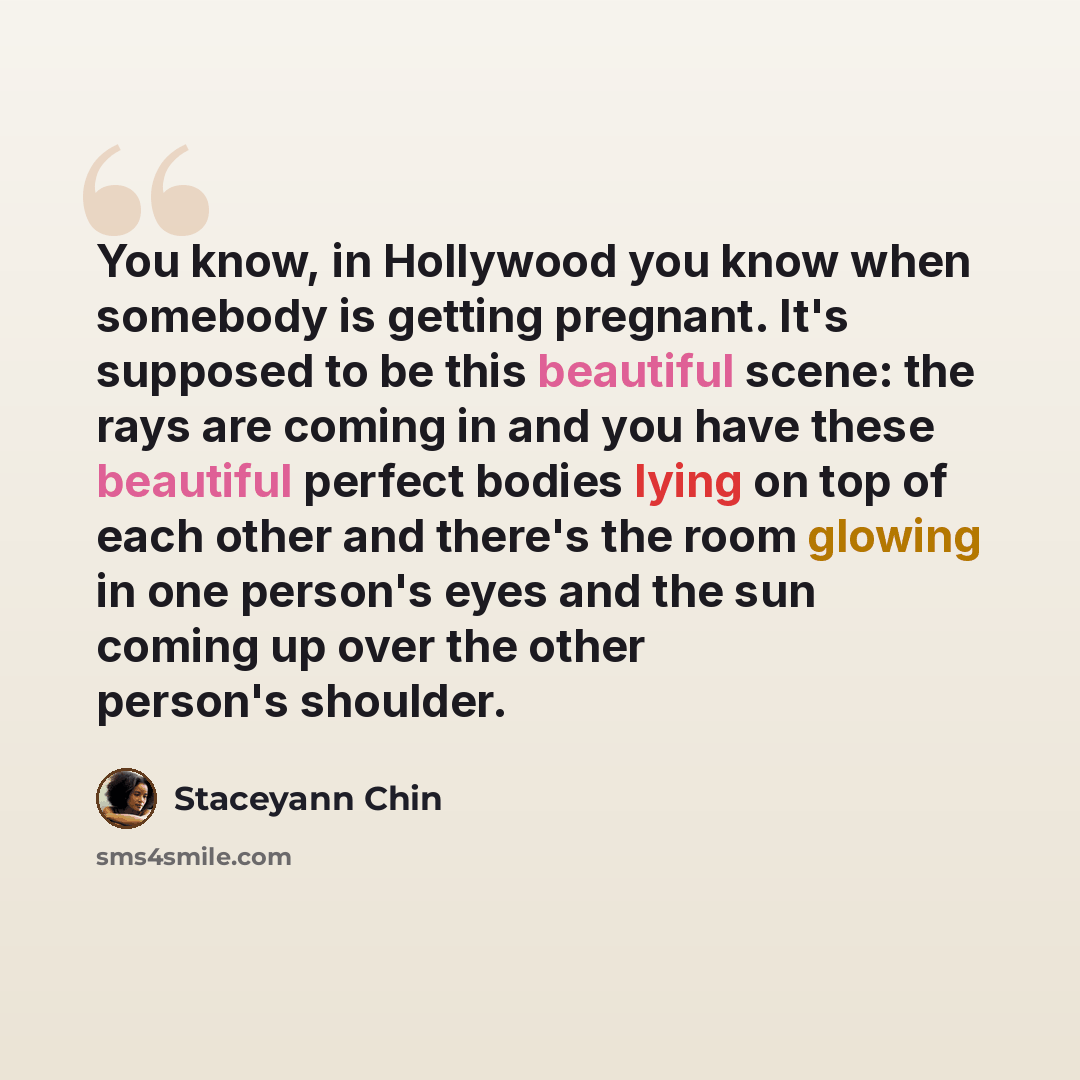 “You know, in Hollywood you know when somebody is getting pregnant. It's supposed to be this beautiful scene: the rays are coming in and you have these beautiful perfect bodies lying on top of each other and there's the room glowing in one person's eyes and the sun coming up over the other person's…” quote by Staceyann Chin