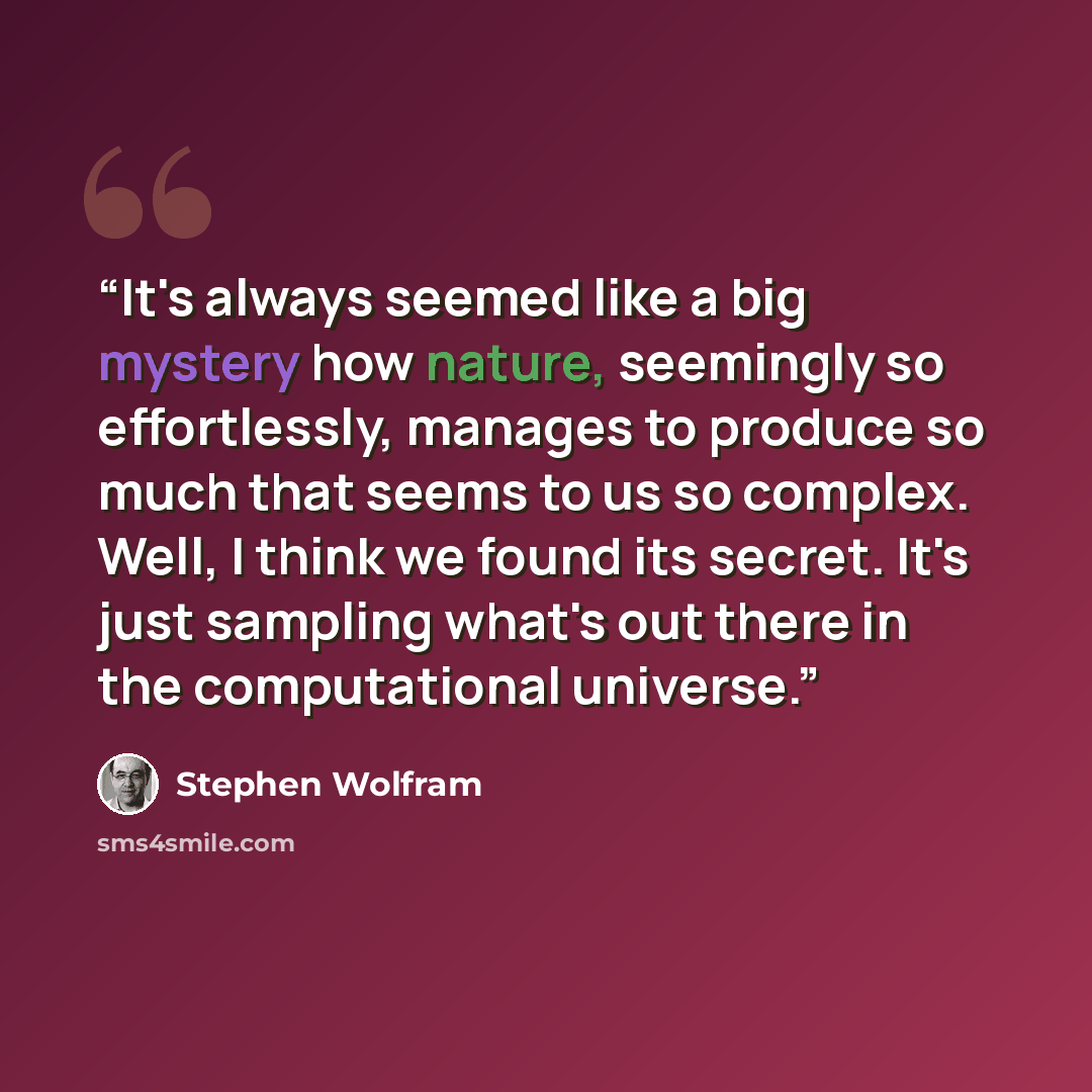 “It's always seemed like a big mystery how nature, seemingly so effortlessly, manages to produce so much that seems to us so complex. Well, I think we found its secret. It's just sampling what's out there in the computational universe.” quote by Stephen Wolfram