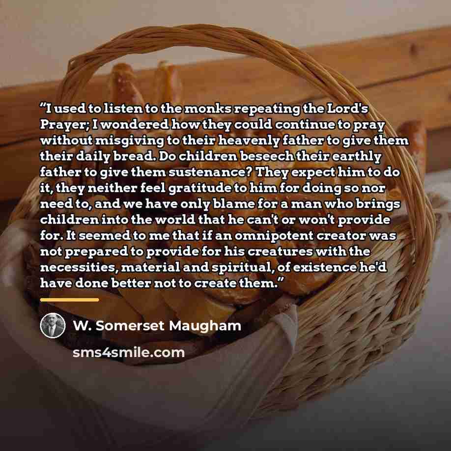 “I used to listen to the monks repeating the Lord's Prayer; I wondered how they could continue to pray without misgiving to their heavenly father to give them their daily bread. Do children beseech their earthly father to give them sustenance? They expect him to do it, they neither feel gratitude…” quote by W. Somerset Maugham