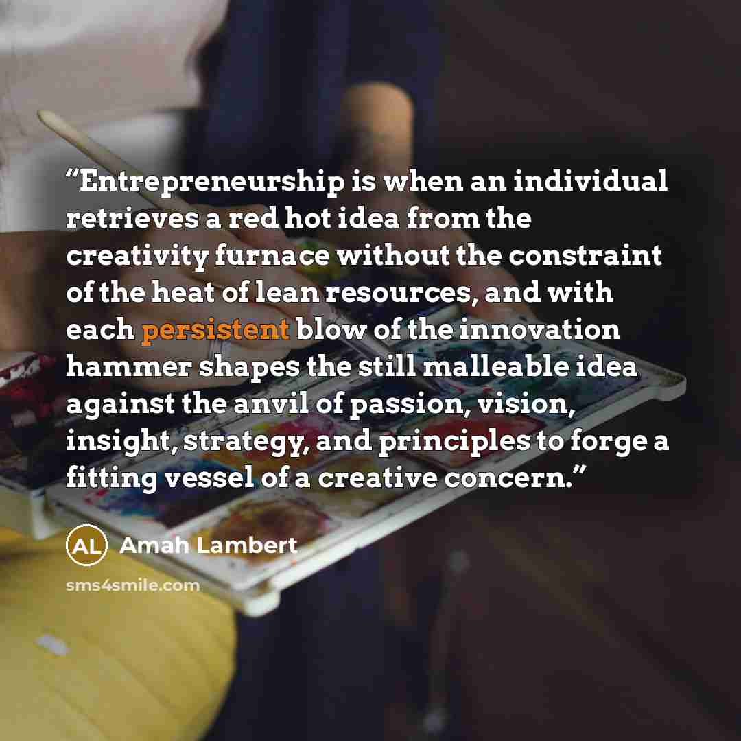 “Entrepreneurship is when an individual retrieves a red hot idea from the creativity furnace without the constraint of the heat of lean resources, and with each persistent blow of the innovation hammer shapes the still malleable idea against the anvil of passion, vision, insight, strategy, and…” quote by Amah Lambert