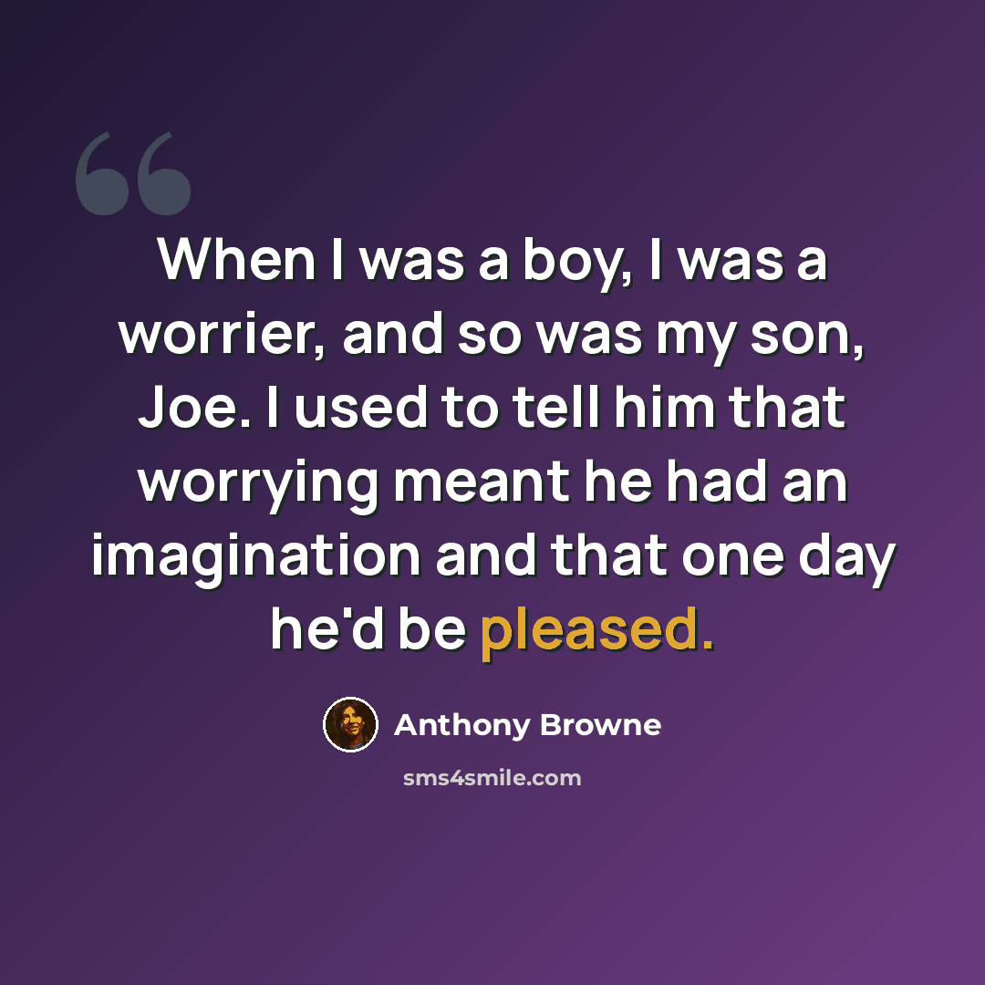 “When I was a boy, I was a worrier, and so was my son, Joe. I used to tell him that worrying meant he had an imagination and that one day he'd be pleased.” quote by Anthony Browne